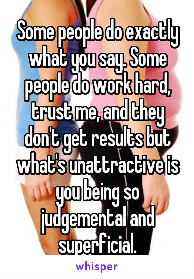 Some people do exactly what you say. Some people do work hard, trust me, and they don't get results but what's unattractive is you being so judgemental and superficial.