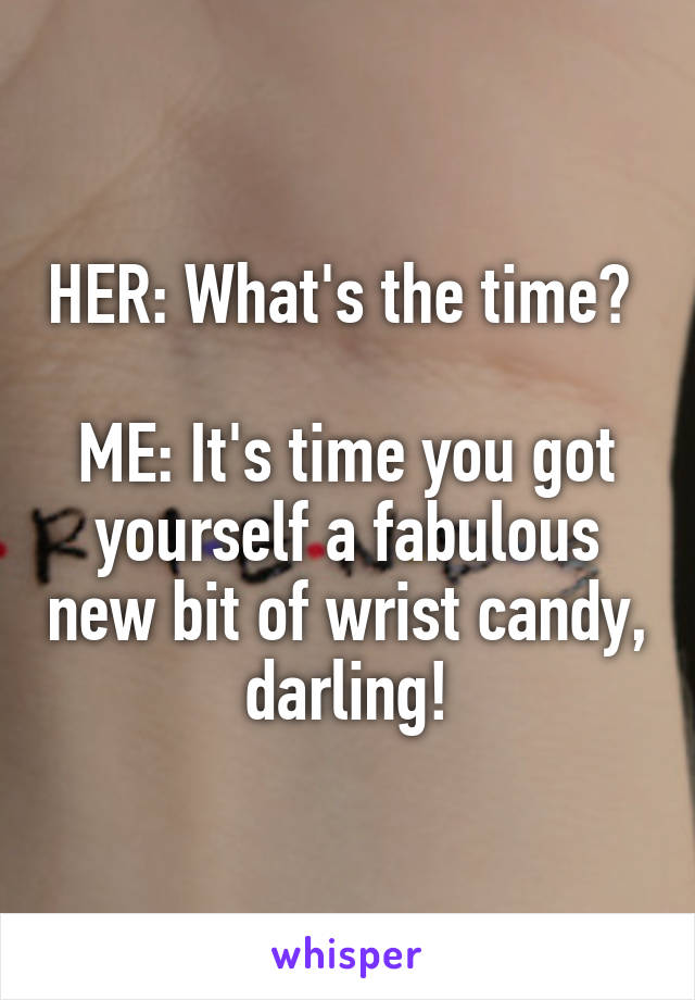 HER: What's the time? 

ME: It's time you got yourself a fabulous new bit of wrist candy, darling!