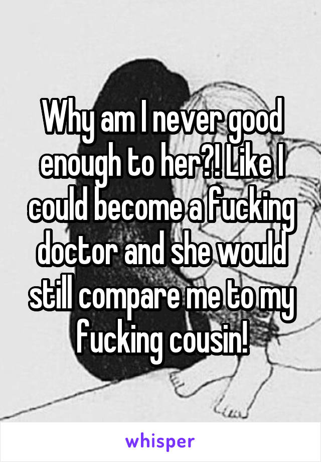 Why am I never good enough to her?! Like I could become a fucking doctor and she would still compare me to my fucking cousin!