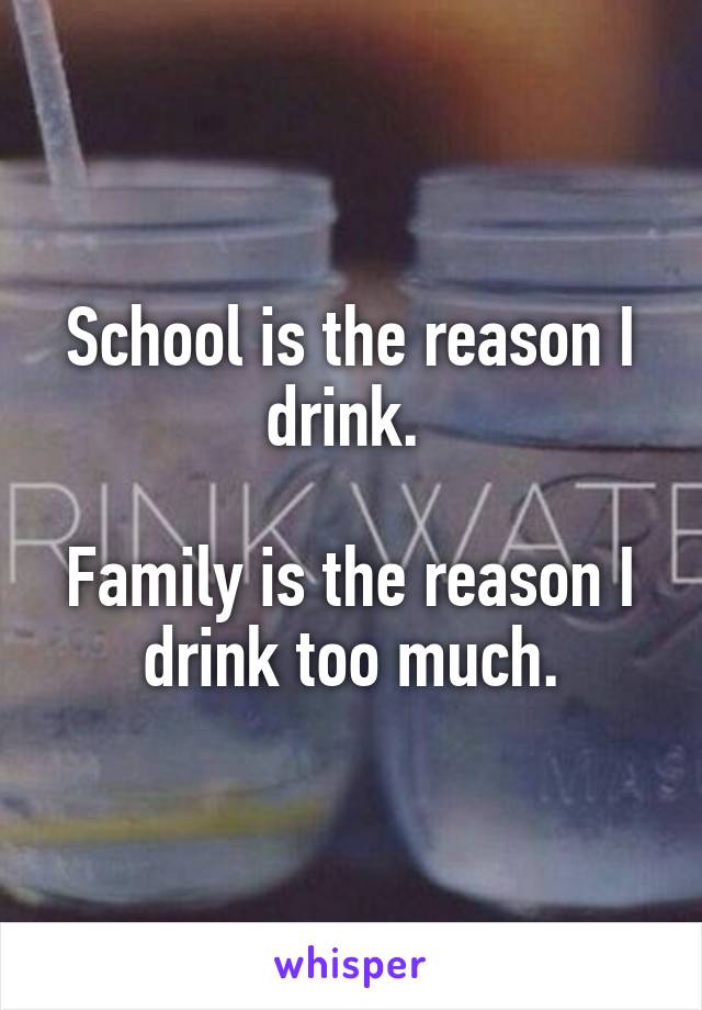 School is the reason I drink. 

Family is the reason I drink too much.