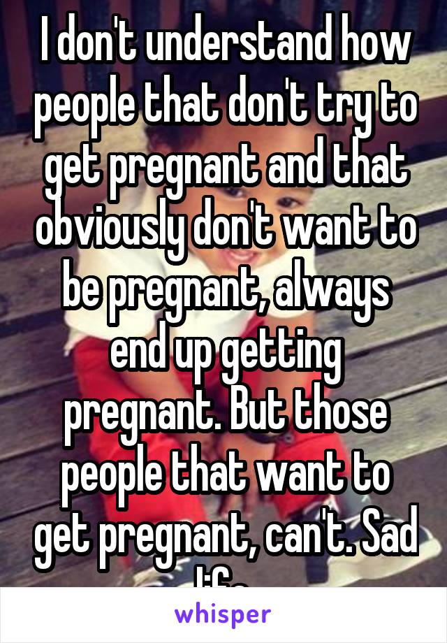 I don't understand how people that don't try to get pregnant and that obviously don't want to be pregnant, always end up getting pregnant. But those people that want to get pregnant, can't. Sad life.