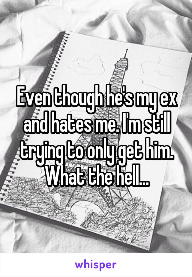 Even though he's my ex and hates me. I'm still trying to only get him. What the hell...