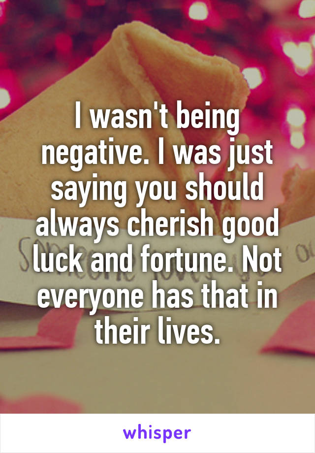 I wasn't being negative. I was just saying you should always cherish good luck and fortune. Not everyone has that in their lives.