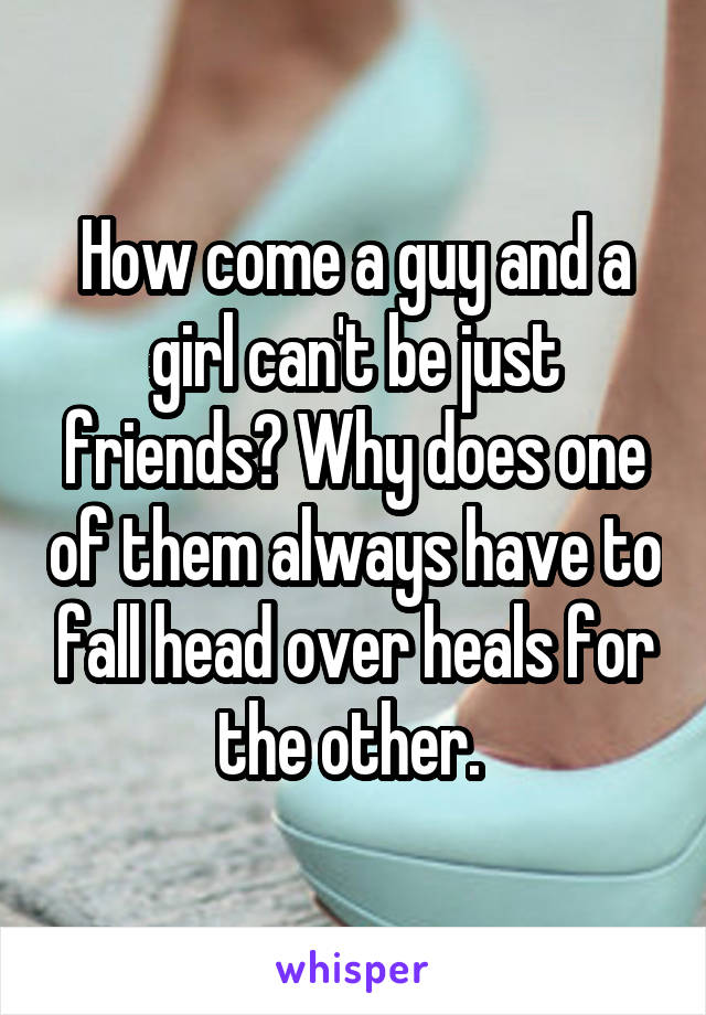 How come a guy and a girl can't be just friends? Why does one of them always have to fall head over heals for the other. 