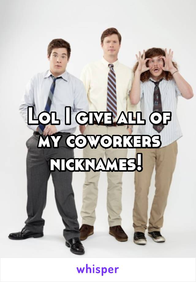 Lol I give all of my coworkers nicknames! 