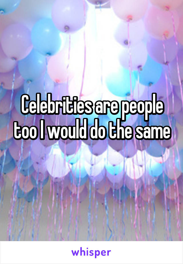 Celebrities are people too I would do the same 