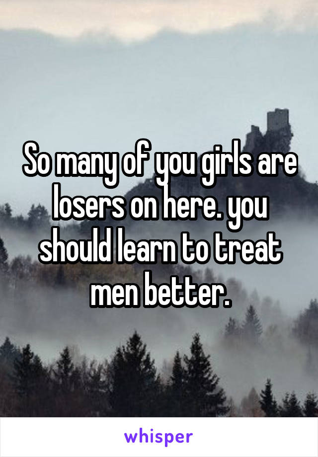 So many of you girls are losers on here. you should learn to treat men better.