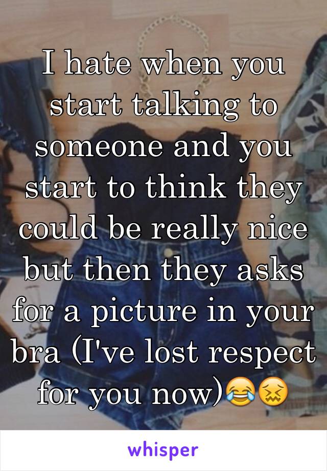 I hate when you start talking to someone and you start to think they could be really nice but then they asks for a picture in your bra (I've lost respect for you now)😂😖