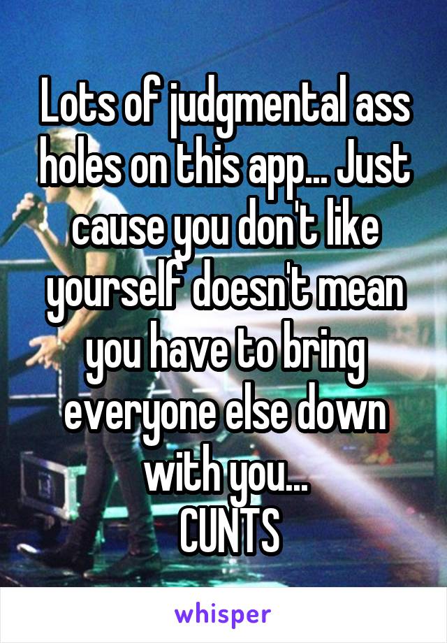 Lots of judgmental ass holes on this app... Just cause you don't like yourself doesn't mean you have to bring everyone else down with you...
 CUNTS