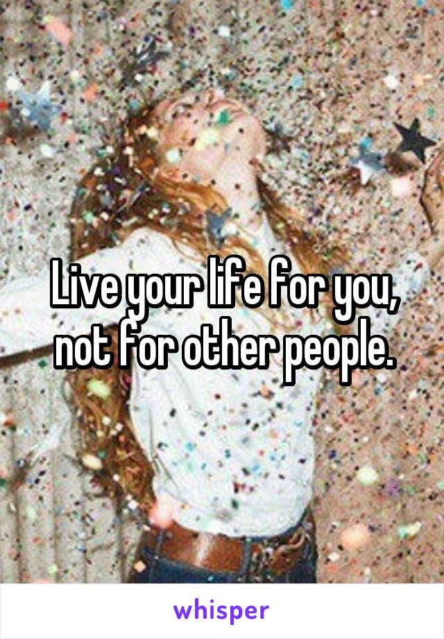 Live your life for you, not for other people.