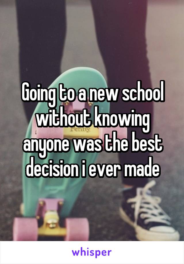 Going to a new school without knowing anyone was the best decision i ever made