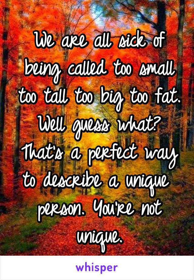 We are all sick of being called too small too tall too big too fat. Well guess what? That's a perfect way to describe a unique  person. You're not unique.