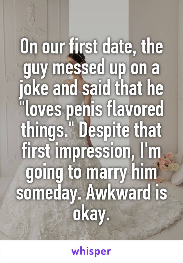 On our first date, the guy messed up on a joke and said that he "loves penis flavored things." Despite that first impression, I'm going to marry him someday. Awkward is okay.