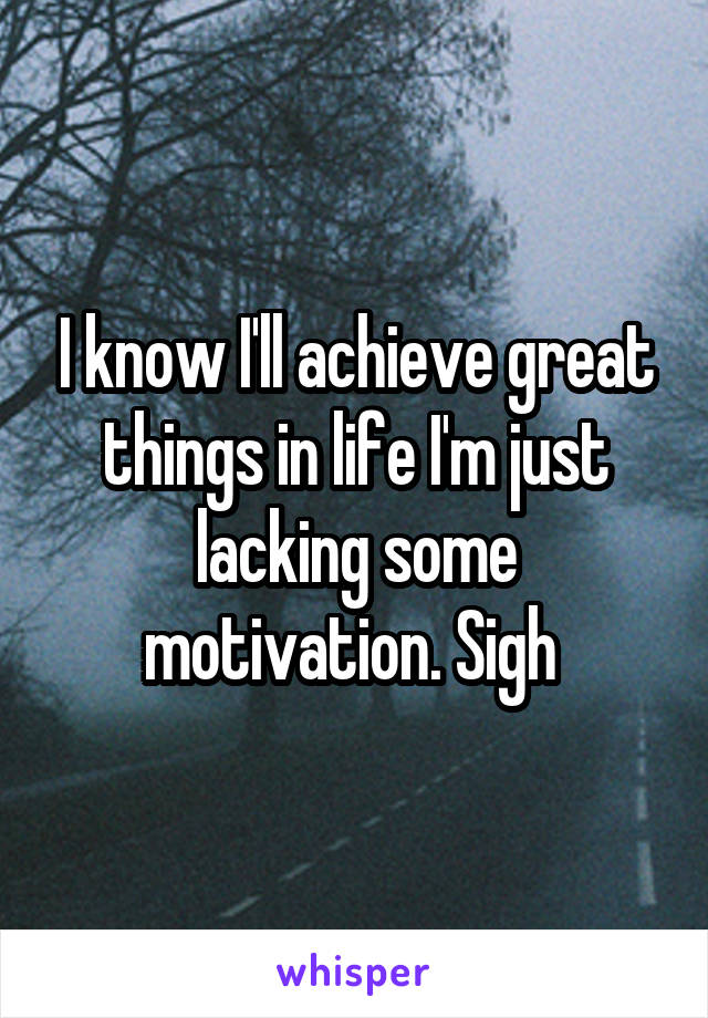 I know I'll achieve great things in life I'm just lacking some motivation. Sigh 