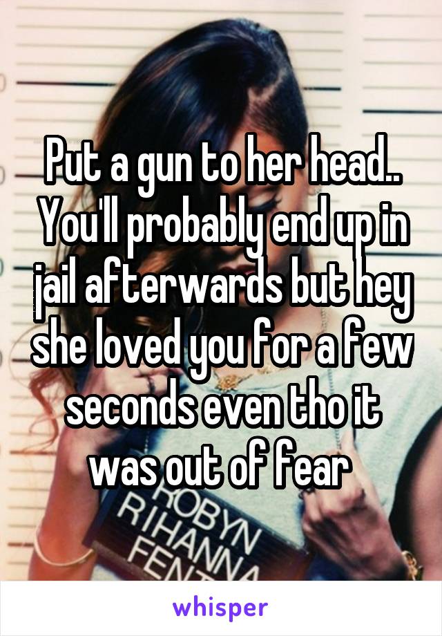 Put a gun to her head.. You'll probably end up in jail afterwards but hey she loved you for a few seconds even tho it was out of fear 