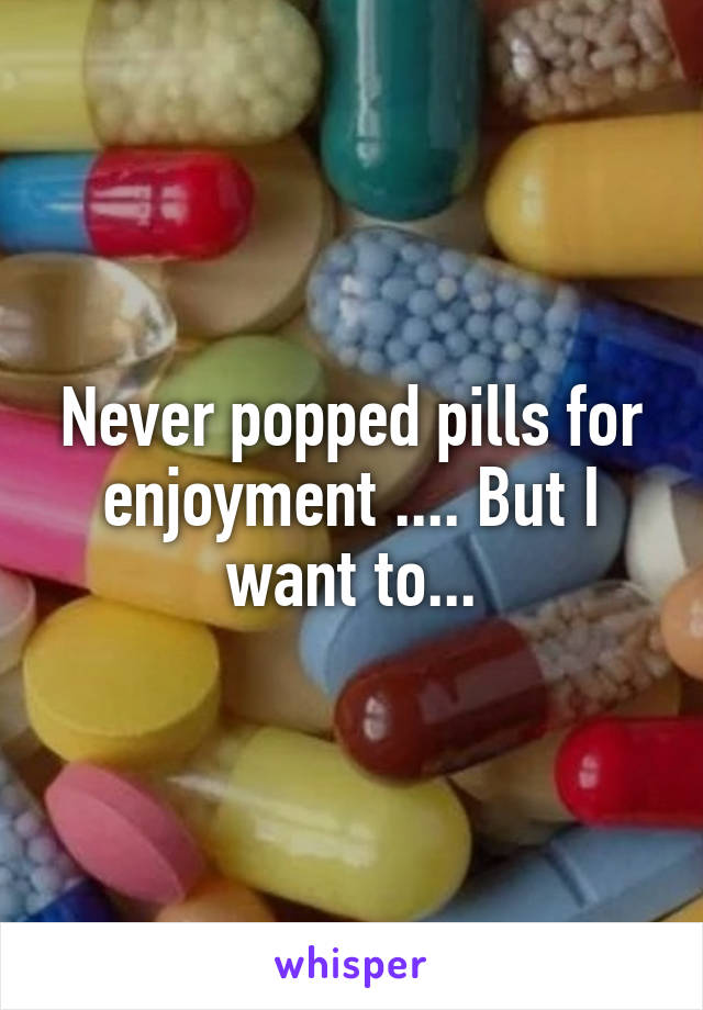 Never popped pills for enjoyment .... But I want to...