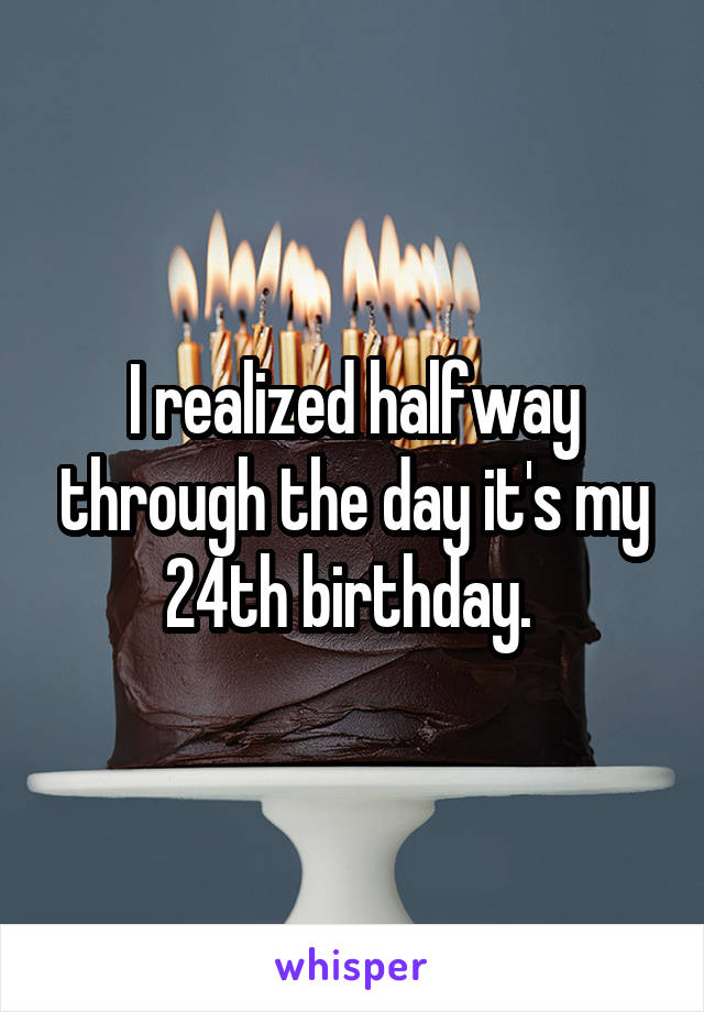 I realized halfway through the day it's my 24th birthday. 