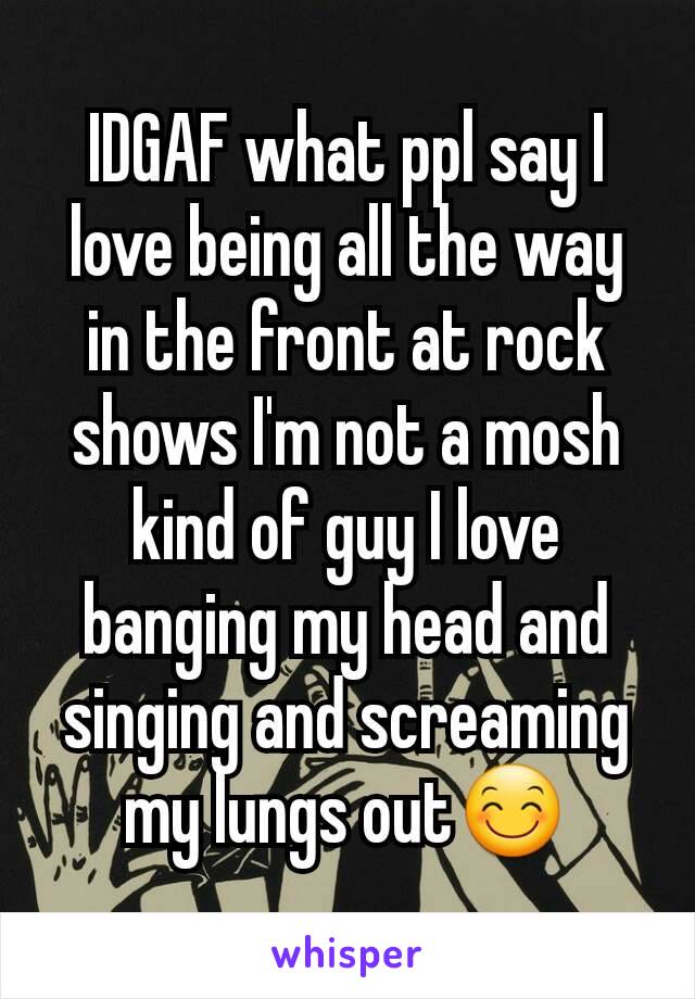 IDGAF what ppl say I love being all the way in the front at rock shows I'm not a mosh kind of guy I love banging my head and singing and screaming my lungs out😊