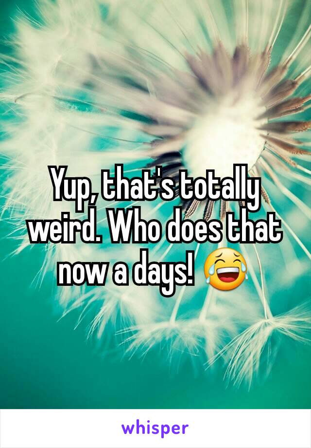 Yup, that's totally weird. Who does that now a days! 😂