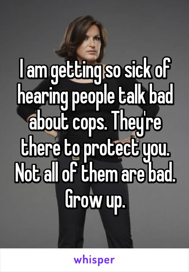 I am getting so sick of hearing people talk bad about cops. They're there to protect you. Not all of them are bad. Grow up.