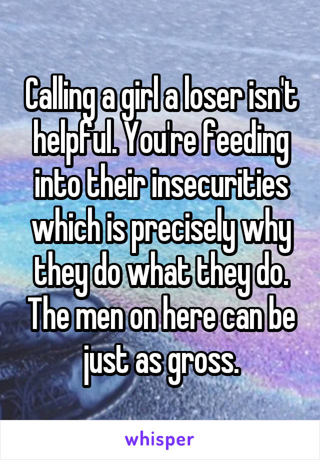 Calling a girl a loser isn't helpful. You're feeding into their insecurities which is precisely why they do what they do. The men on here can be just as gross.