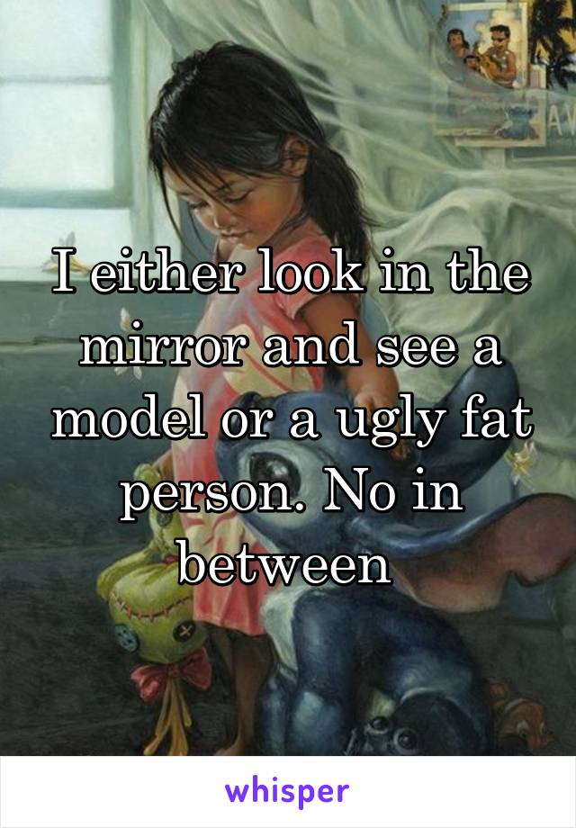 I either look in the mirror and see a model or a ugly fat person. No in between 