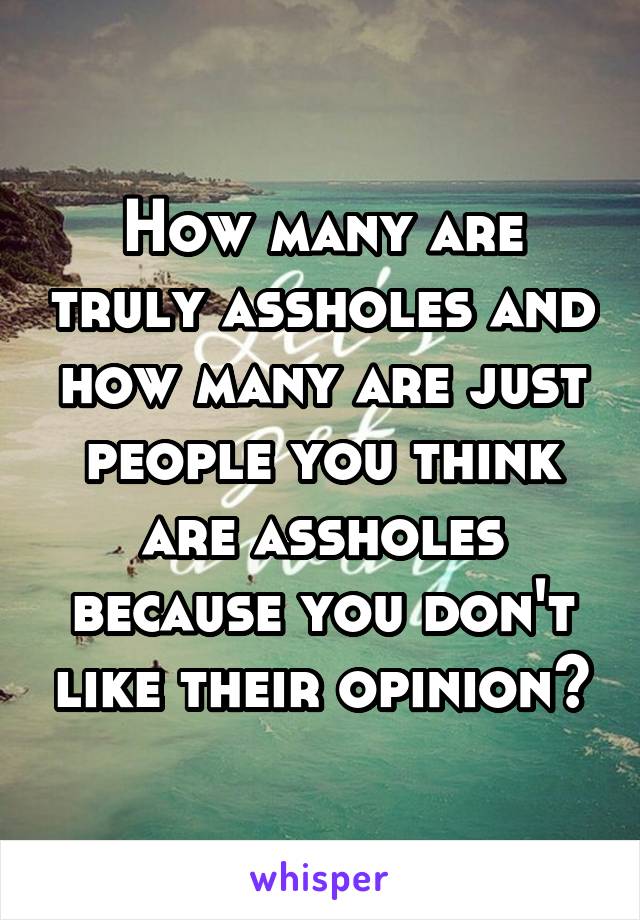 How many are truly assholes and how many are just people you think are assholes because you don't like their opinion?