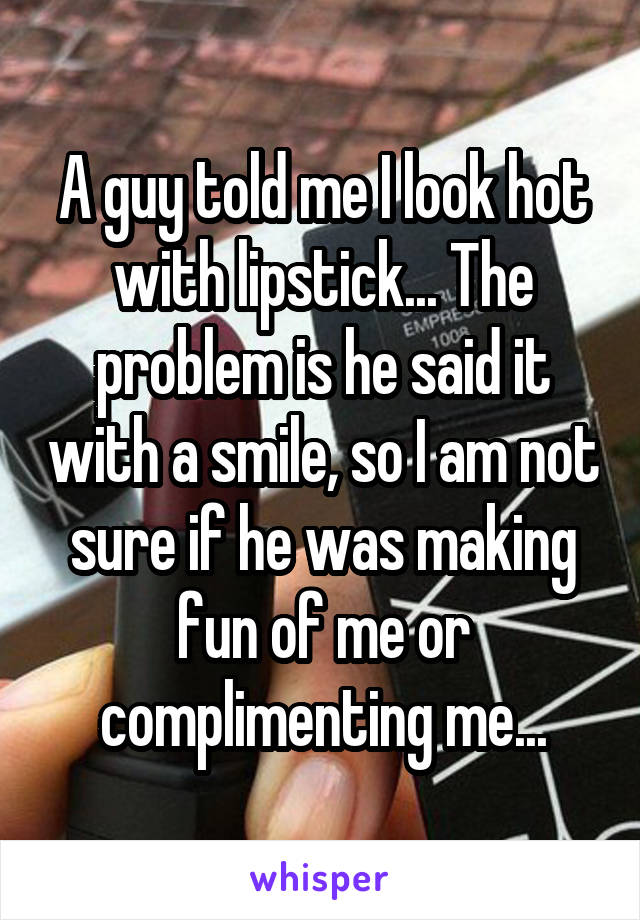 A guy told me I look hot with lipstick... The problem is he said it with a smile, so I am not sure if he was making fun of me or complimenting me...