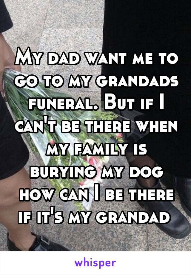 My dad want me to go to my grandads funeral. But if I can't be there when my family is burying my dog how can I be there if it's my grandad 