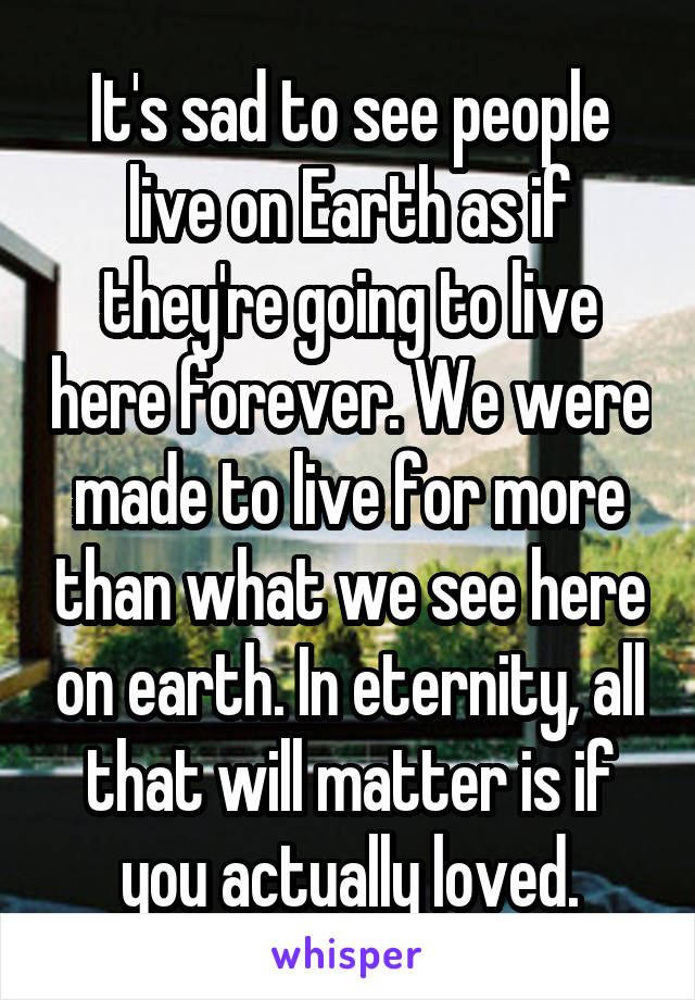 It's sad to see people live on Earth as if they're going to live here forever. We were made to live for more than what we see here on earth. In eternity, all that will matter is if you actually loved.