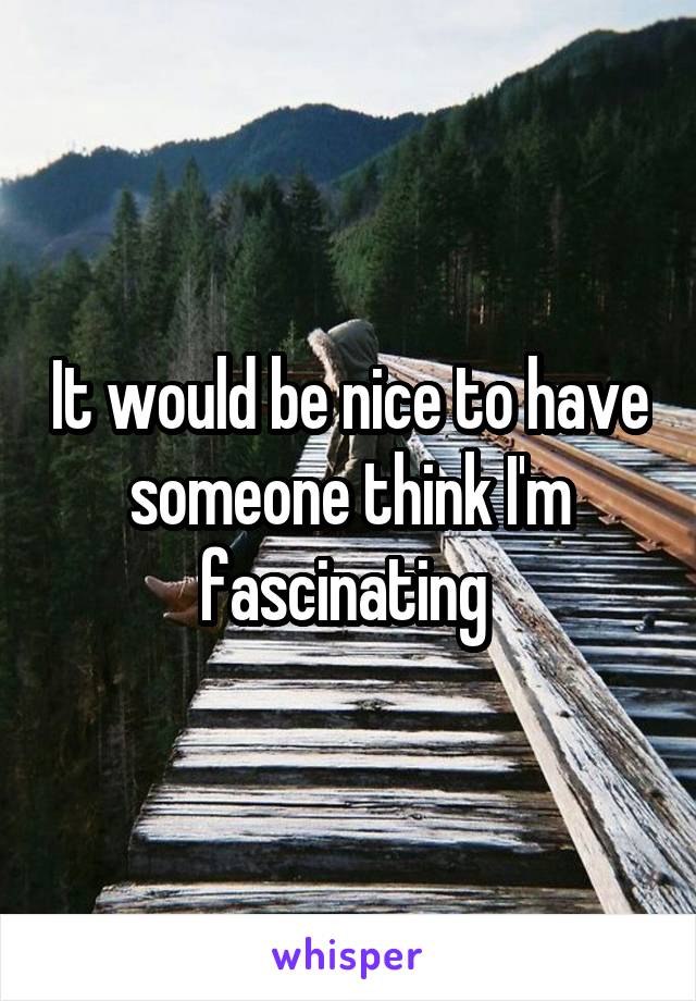 It would be nice to have someone think I'm fascinating 