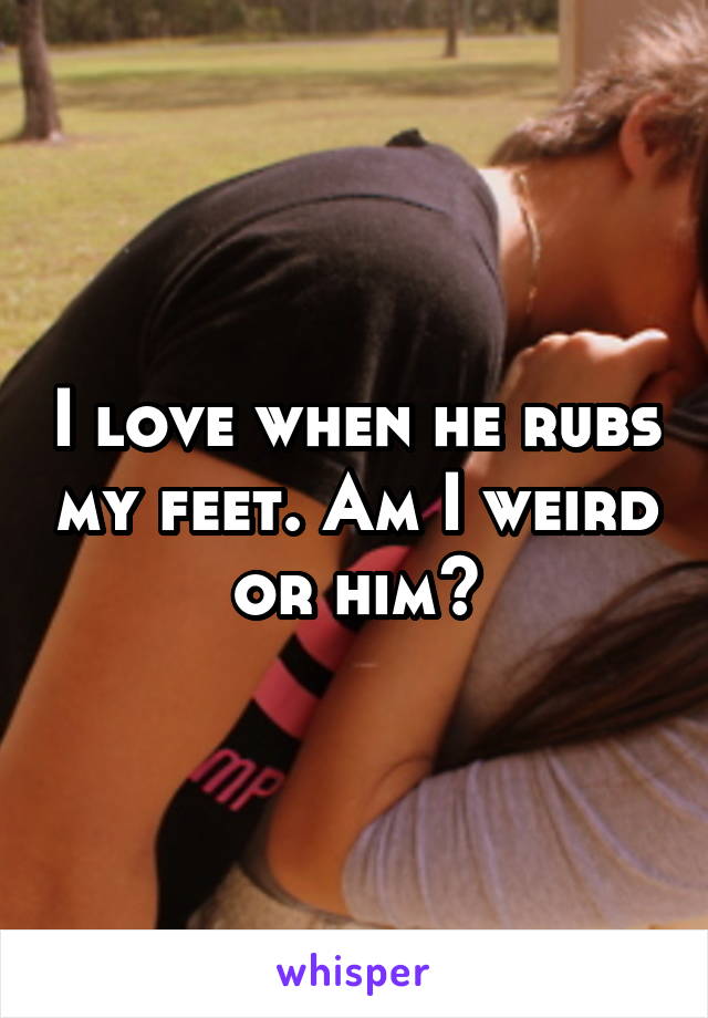 I love when he rubs my feet. Am I weird or him?