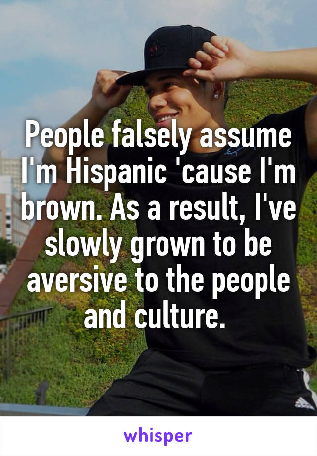 People falsely assume I'm Hispanic 'cause I'm brown. As a result, I've slowly grown to be aversive to the people and culture. 