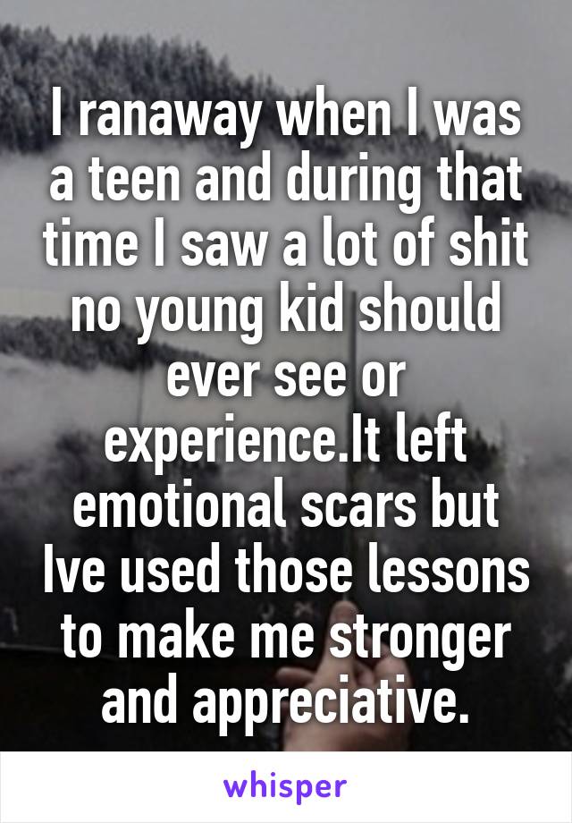 I ranaway when I was a teen and during that time I saw a lot of shit no young kid should ever see or experience.It left emotional scars but Ive used those lessons to make me stronger and appreciative.