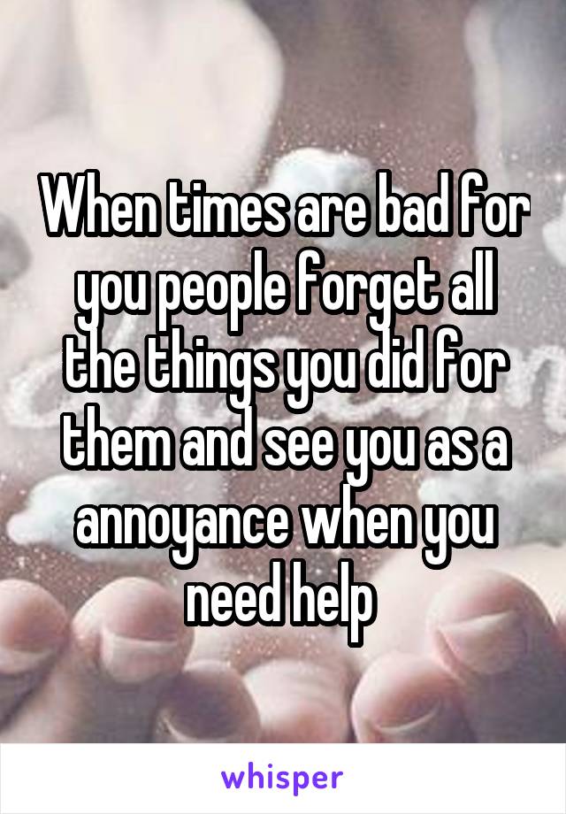 When times are bad for you people forget all the things you did for them and see you as a annoyance when you need help 