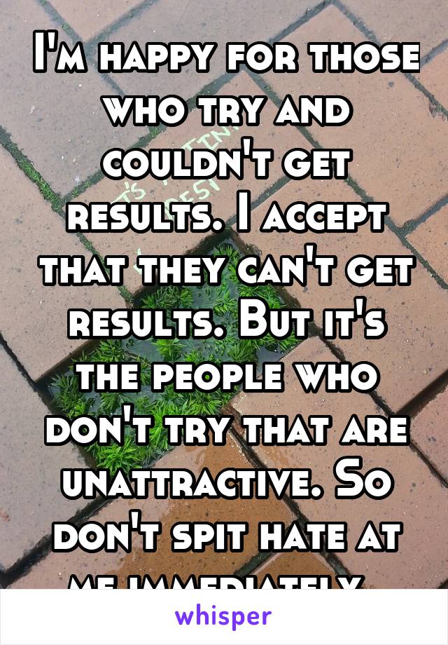 I'm happy for those who try and couldn't get results. I accept that they can't get results. But it's the people who don't try that are unattractive. So don't spit hate at me immediately. 