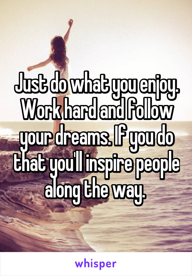 Just do what you enjoy. Work hard and follow your dreams. If you do that you'll inspire people along the way. 