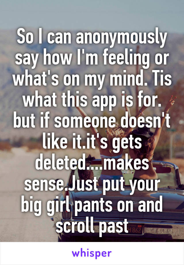 So I can anonymously say how I'm feeling or what's on my mind. Tis what this app is for. but if someone doesn't like it.it's gets deleted....makes sense.Just put your big girl pants on and scroll past