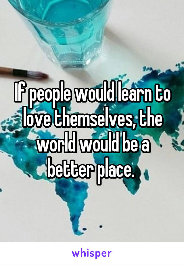 If people would learn to love themselves, the world would be a better place. 