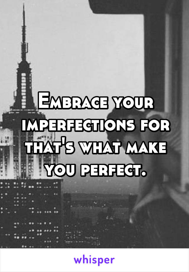 Embrace your imperfections for that's what make you perfect.