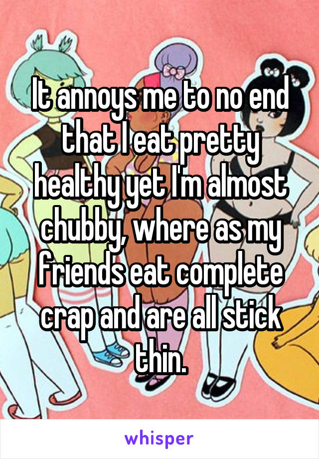 It annoys me to no end that I eat pretty healthy yet I'm almost chubby, where as my friends eat complete crap and are all stick thin.