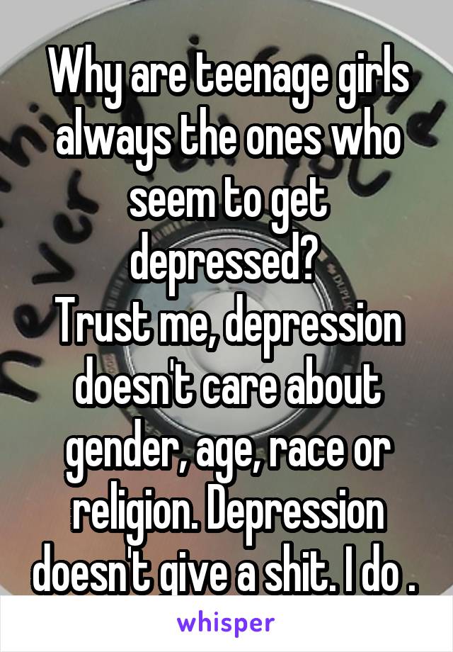 Why are teenage girls always the ones who seem to get depressed? 
Trust me, depression doesn't care about gender, age, race or religion. Depression doesn't give a shit. I do . 