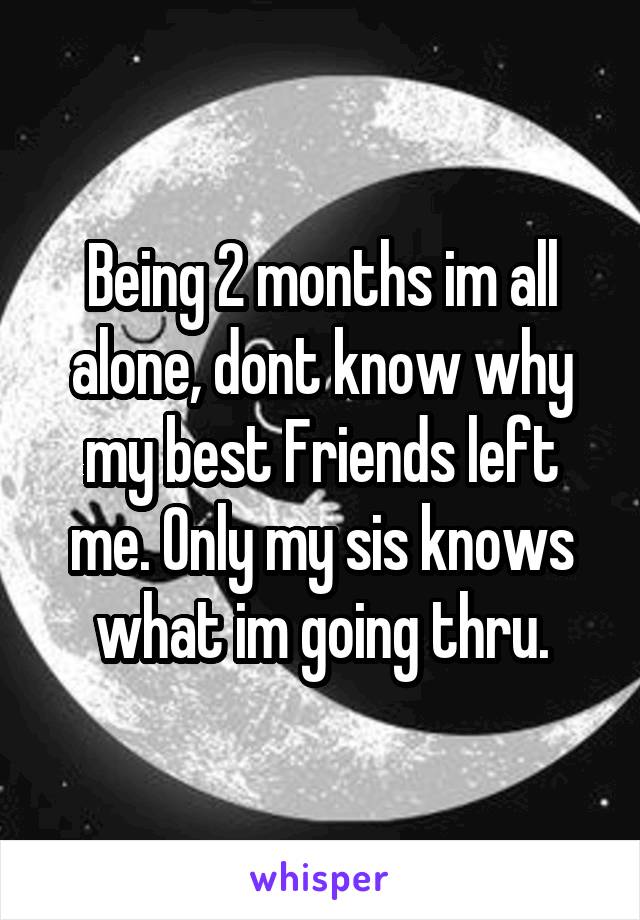 Being 2 months im all alone, dont know why my best Friends left me. Only my sis knows what im going thru.