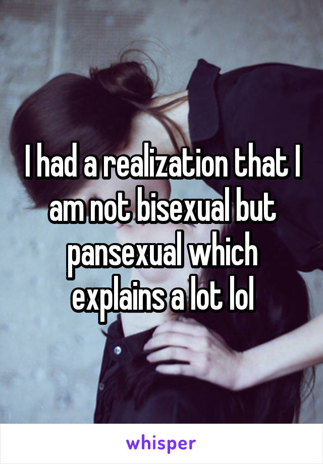 I had a realization that I am not bisexual but pansexual which explains a lot lol