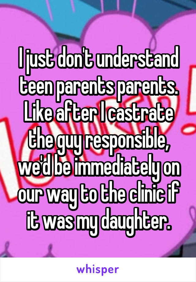 I just don't understand teen parents parents. Like after I castrate the guy responsible, we'd be immediately on our way to the clinic if it was my daughter.