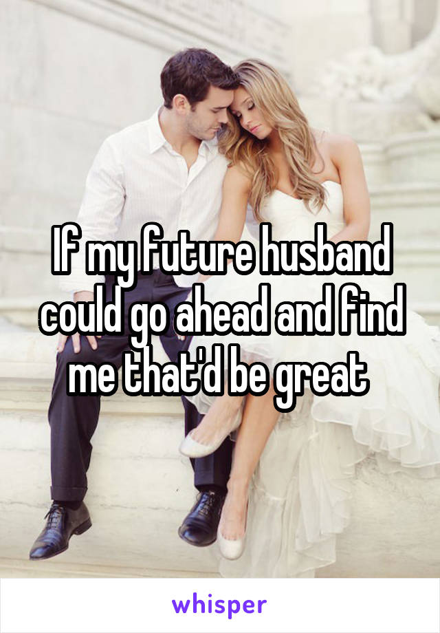 If my future husband could go ahead and find me that'd be great 