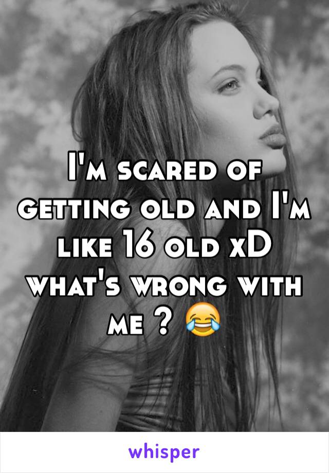 I'm scared of getting old and I'm like 16 old xD what's wrong with me ? 😂