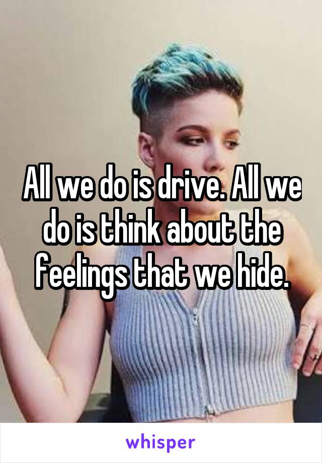 All we do is drive. All we do is think about the feelings that we hide.