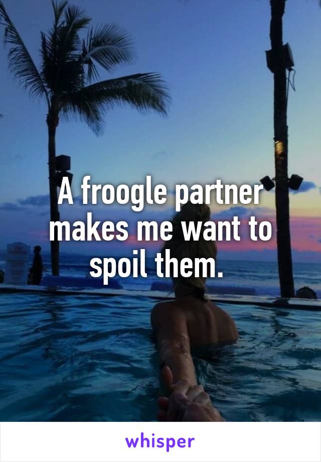 A froogle partner makes me want to spoil them. 