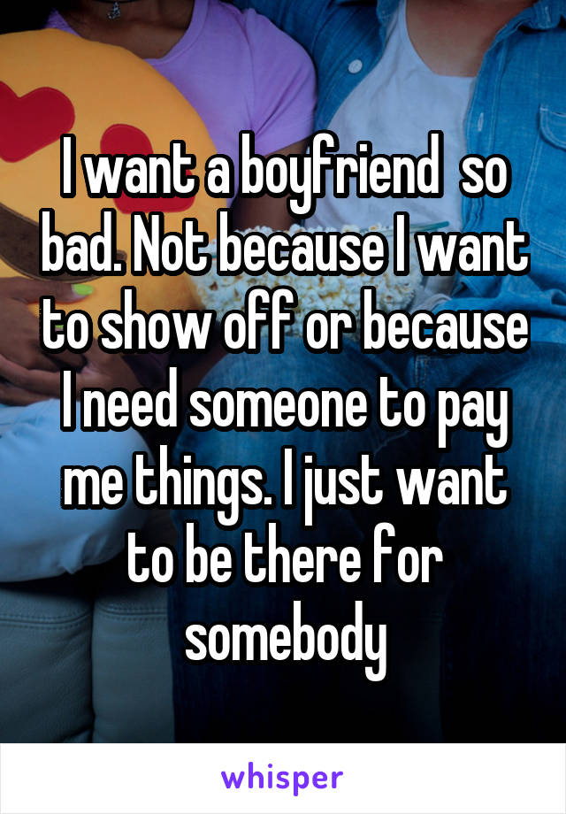 I want a boyfriend  so bad. Not because I want to show off or because I need someone to pay me things. I just want to be there for somebody